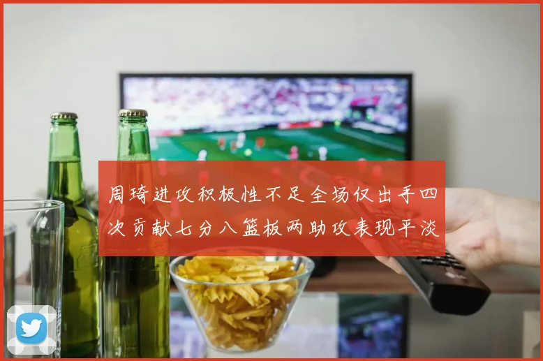 周琦进攻积极性不足全场仅出手四次贡献七分八篮板两助攻表现平淡