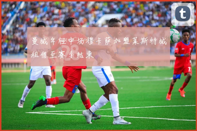 曼城年轻中场穆卡萨加盟莱斯特城租借至赛季结束