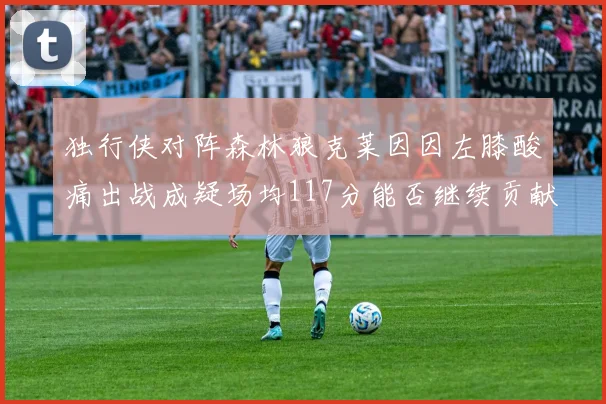 独行侠对阵森林狼克莱因因左膝酸痛出战成疑场均117分能否继续贡献