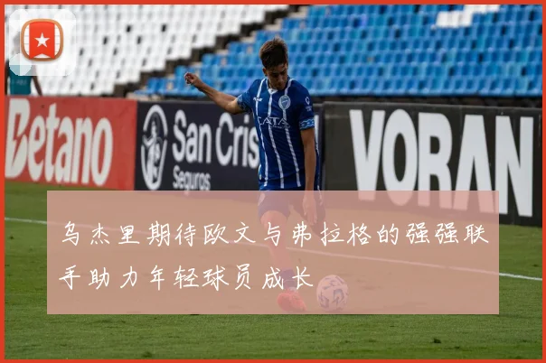 乌杰里期待欧文与弗拉格的强强联手助力年轻球员成长
