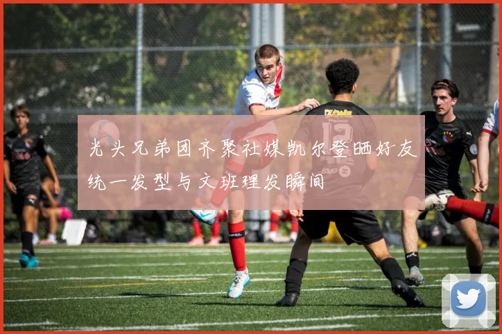 光头兄弟团齐聚社媒凯尔登晒好友统一发型与文班理发瞬间