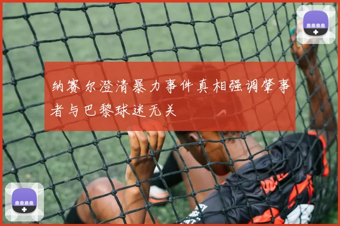 纳赛尔澄清暴力事件真相强调肇事者与巴黎球迷无关