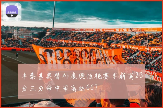 丰泰基奥替补表现惊艳赛季新高23分三分命中率高达667