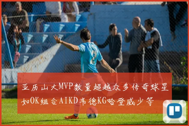 亚历山大MVP数量超越众多传奇球星如OK组合AIKD韦德KG哈登威少等
