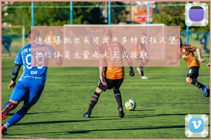 德媒曝凯尔或将离开多特前往汉堡担任体育主管尚未正式接触