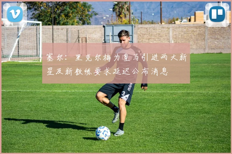 塞尔：里克尔梅为皇马引进两大新星及新教练要求延迟公布消息