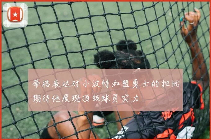 蒂格表达对小波特加盟勇士的担忧期待他展现顶级球员实力