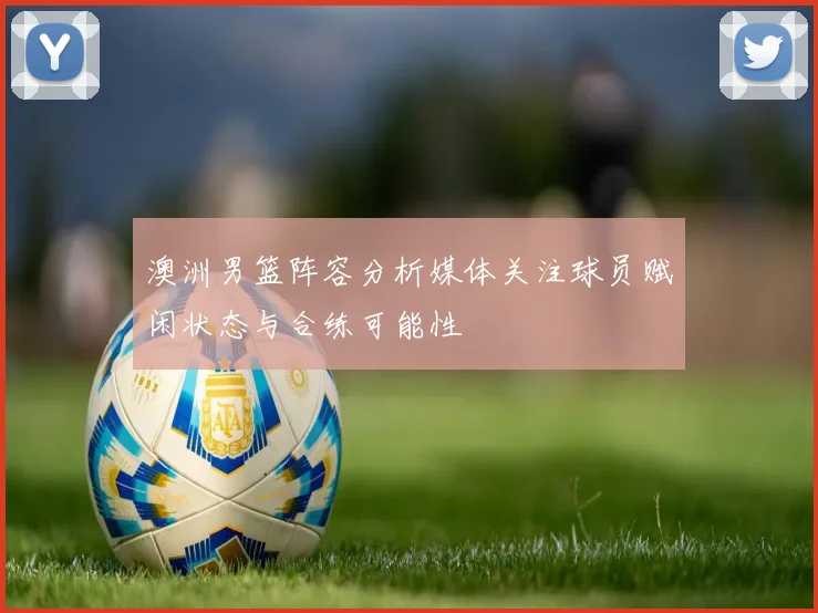 澳洲男篮阵容分析媒体关注球员赋闲状态与合练可能性
