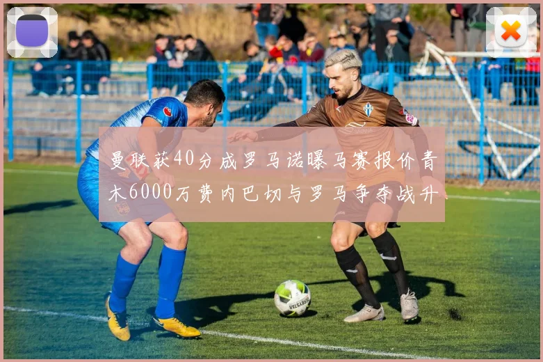 曼联获40分成罗马诺曝马赛报价青木6000万费内巴切与罗马争夺战升级