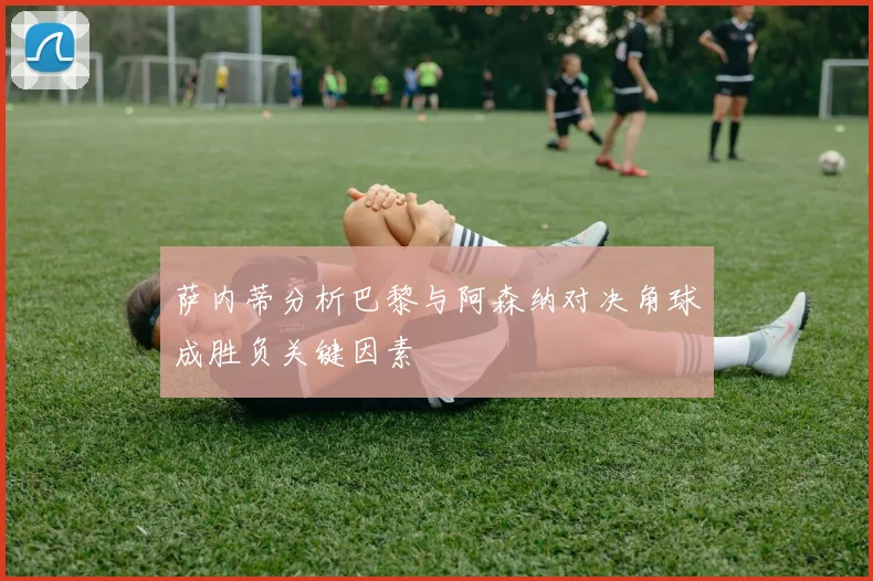 萨内蒂分析巴黎与阿森纳对决角球成胜负关键因素